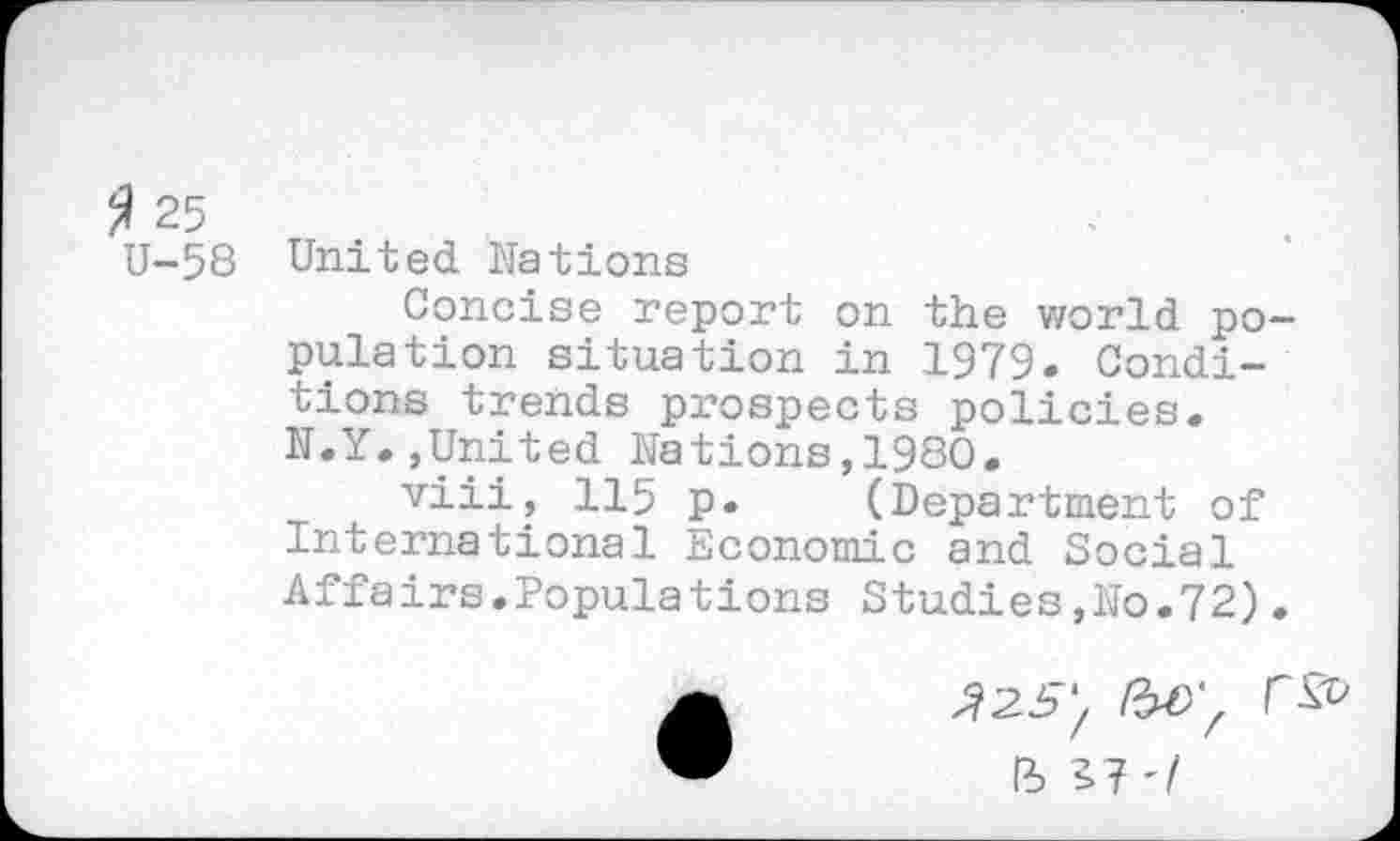 ﻿2 25	.
U-58 United Nations
Concise report on the world population situation in 1979. Conditions trends prospects policies. N.Y.,United Nations,1980.
viii, 115 p. (Department of International Economic and Social Affairs.Populations Studies,No.72).
>725/
ft b?'/